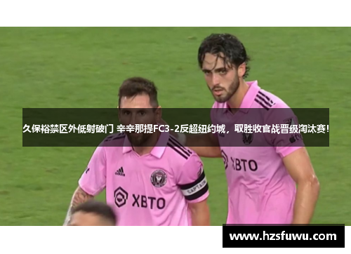 久保裕禁区外低射破门 辛辛那提FC3-2反超纽约城，取胜收官战晋级淘汰赛！